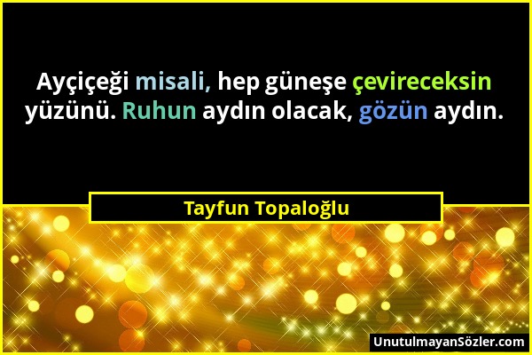 Tayfun Topaloğlu - Ayçiçeği misali, hep güneşe çevireceksin yüzünü. Ruhun aydın olacak, gözün aydın....