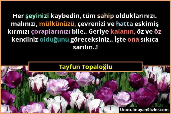 Tayfun Topaloğlu - Her şeyinizi kaybedin, tüm sahip olduklarınızı. malınızı, mülkünüzü, çevrenizi ve hatta eskimiş kırmızı çoraplarınızı bile.. Geriye...