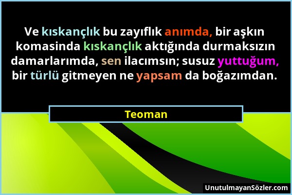 Teoman - Ve kıskançlık bu zayıflık anımda, bir aşkın komasinda kıskançlık aktığında durmaksızın damarlarımda, sen ilacımsın; susuz yuttuğum, bir türlü...