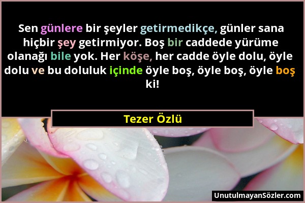 Tezer Özlü - Sen günlere bir şeyler getirmedikçe, günler sana hiçbir şey getirmiyor. Boş bir caddede yürüme olanağı bile yok. Her köşe, her cadde öyle...