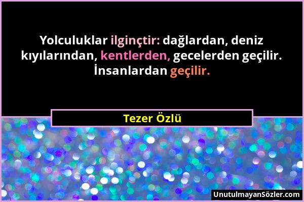 Tezer Özlü - Yolculuklar ilginçtir: dağlardan, deniz kıyılarından, kentlerden, gecelerden geçilir. İnsanlardan geçilir....