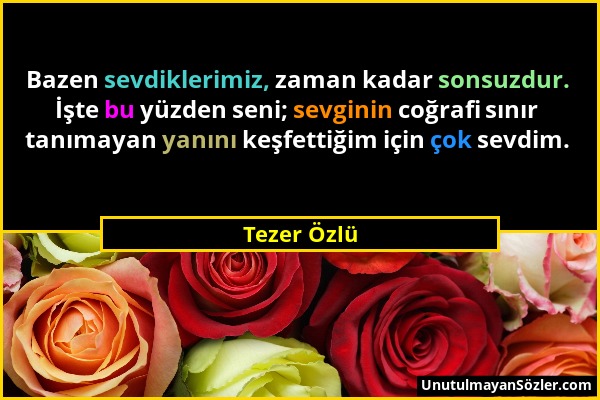 Tezer Özlü - Bazen sevdiklerimiz, zaman kadar sonsuzdur. İşte bu yüzden seni; sevginin coğrafi sınır tanımayan yanını keşfettiğim için çok sevdim....