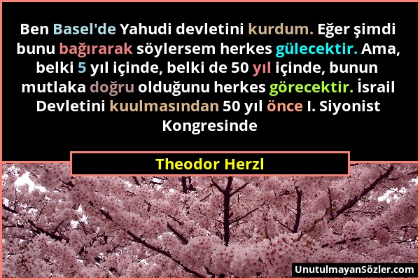 Theodor Herzl - Ben Basel'de Yahudi devletini kurdum. Eğer şimdi bunu bağırarak söylersem herkes gülecektir. Ama, belki 5 yıl içinde, belki de 50 yıl...