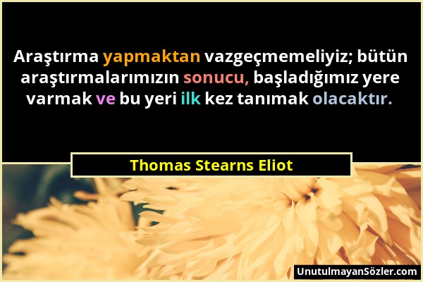 Thomas Stearns Eliot - Araştırma yapmaktan vazgeçmemeliyiz; bütün araştırmalarımızın sonucu, başladığımız yere varmak ve bu yeri ilk kez tanımak olaca...