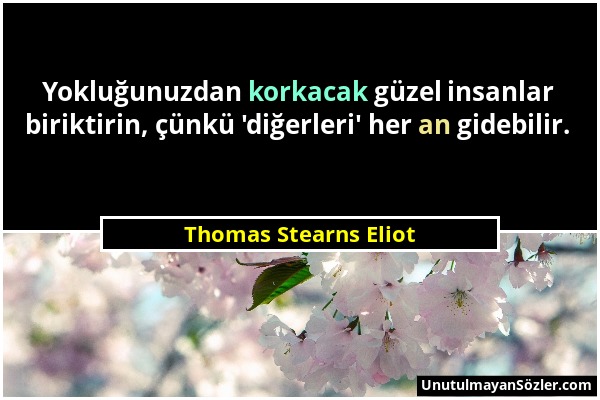 Thomas Stearns Eliot - Yokluğunuzdan korkacak güzel insanlar biriktirin, çünkü 'diğerleri' her an gidebilir....