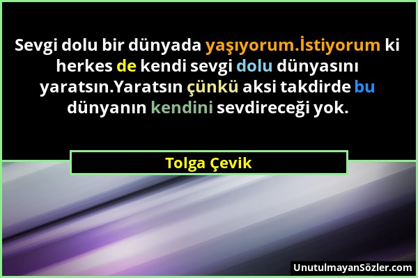 Tolga Çevik - Sevgi dolu bir dünyada yaşıyorum.İstiyorum ki herkes de kendi sevgi dolu dünyasını yaratsın.Yaratsın çünkü aksi takdirde bu dünyanın ken...