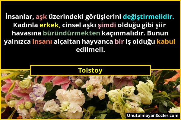 Tolstoy - İnsanlar, aşk üzerindeki görüşlerini değiştirmelidir. Kadınla erkek, cinsel aşkı şimdi olduğu gibi şiir havasına büründürmekten kaçınmalıdır...