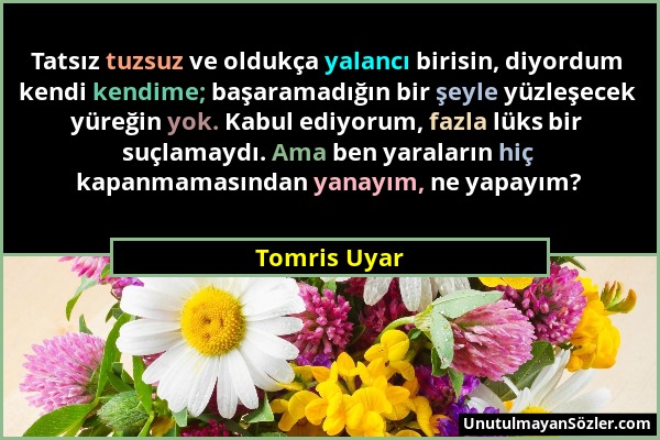 Tomris Uyar - Tatsız tuzsuz ve oldukça yalancı birisin, diyordum kendi kendime; başaramadığın bir şeyle yüzleşecek yüreğin yok. Kabul ediyorum, fazla...