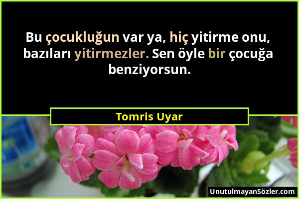 Tomris Uyar - Bu çocukluğun var ya, hiç yitirme onu, bazıları yitirmezler. Sen öyle bir çocuğa benziyorsun....