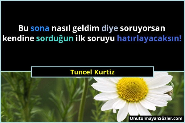 Tuncel Kurtiz - Bu sona nasıl geldim diye soruyorsan kendine sorduğun ilk soruyu hatırlayacaksın!...