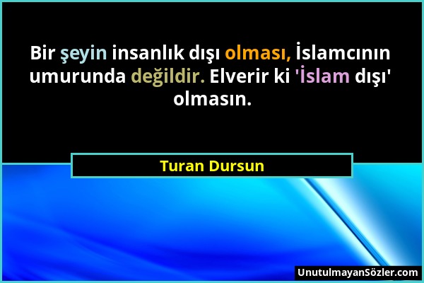 Turan Dursun - Bir şeyin insanlık dışı olması, İslamcının umurunda değildir. Elverir ki 'İslam dışı' olmasın....