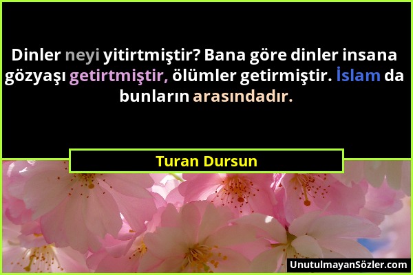 Turan Dursun - Dinler neyi yitirtmiştir? Bana göre dinler insana gözyaşı getirtmiştir, ölümler getirmiştir. İslam da bunların arasındadır....