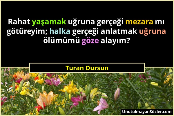 Turan Dursun - Rahat yaşamak uğruna gerçeği mezara mı götüreyim; halka gerçeği anlatmak uğruna ölümümü göze alayım?...