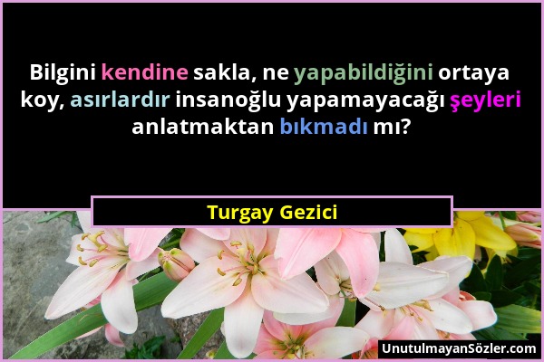 Turgay Gezici - Bilgini kendine sakla, ne yapabildiğini ortaya koy, asırlardır insanoğlu yapamayacağı şeyleri anlatmaktan bıkmadı mı?...