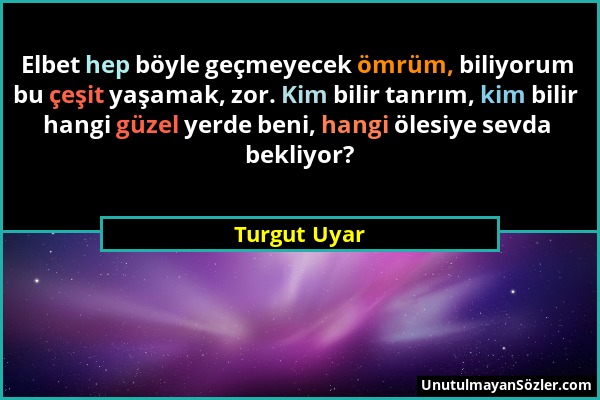 Turgut Uyar - Elbet hep böyle geçmeyecek ömrüm, biliyorum bu çeşit yaşamak, zor. Kim bilir tanrım, kim bilir hangi güzel yerde beni, hangi ölesiye sev...