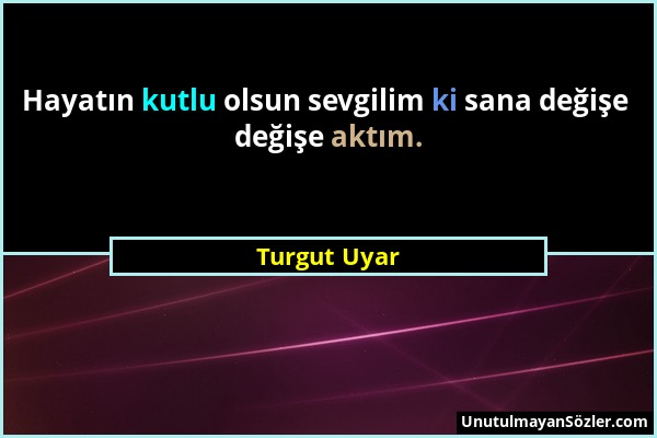 Turgut Uyar - Hayatın kutlu olsun sevgilim ki sana değişe değişe aktım....