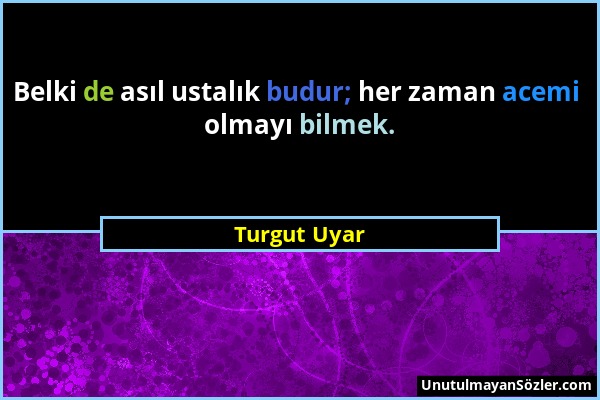 Turgut Uyar - Belki de asıl ustalık budur; her zaman acemi olmayı bilmek....