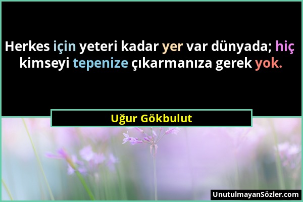 Uğur Gökbulut - Herkes için yeteri kadar yer var dünyada; hiç kimseyi tepenize çıkarmanıza gerek yok....