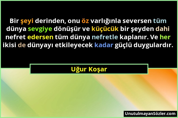 Uğur Koşar - Bir şeyi derinden, onu öz varlığınla seversen tüm dünya sevgiye dönüşür ve küçücük bir şeyden dahi nefret edersen tüm dünya nefretle kapl...