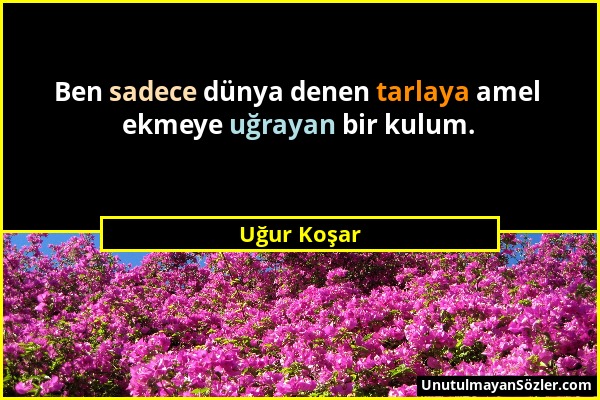 Uğur Koşar - Ben sadece dünya denen tarlaya amel ekmeye uğrayan bir kulum....