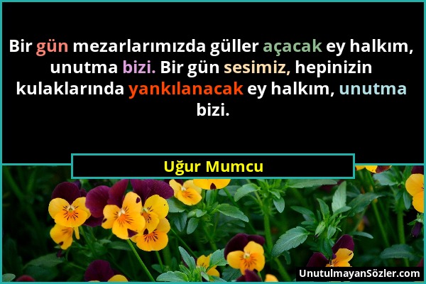 Uğur Mumcu - Bir gün mezarlarımızda güller açacak ey halkım, unutma bizi. Bir gün sesimiz, hepinizin kulaklarında yankılanacak ey halkım, unutma bizi....