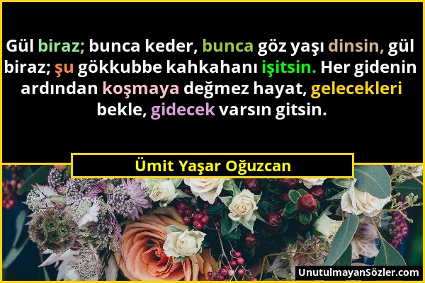 Ümit Yaşar Oğuzcan - Gül biraz; bunca keder, bunca göz yaşı dinsin, gül biraz; şu gökkubbe kahkahanı işitsin. Her gidenin ardından koşmaya değmez haya...