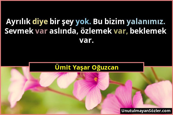 Ümit Yaşar Oğuzcan - Ayrılık diye bir şey yok. Bu bizim yalanımız. Sevmek var aslında, özlemek var, beklemek var....