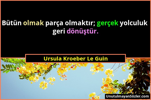 Ursula Kroeber Le Guin - Bütün olmak parça olmaktır; gerçek yolculuk geri dönüştür....