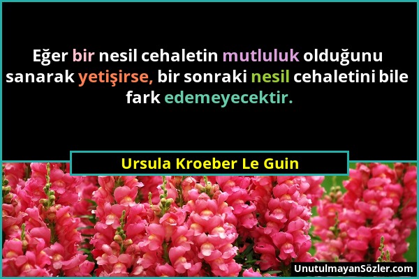 Ursula Kroeber Le Guin - Eğer bir nesil cehaletin mutluluk olduğunu sanarak yetişirse, bir sonraki nesil cehaletini bile fark edemeyecektir....