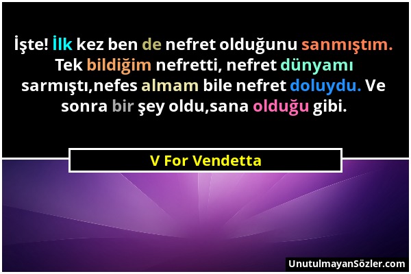 V For Vendetta - İşte! İlk kez ben de nefret olduğunu sanmıştım. Tek bildiğim nefretti, nefret dünyamı sarmıştı,nefes almam bile nefret doluydu. Ve so...