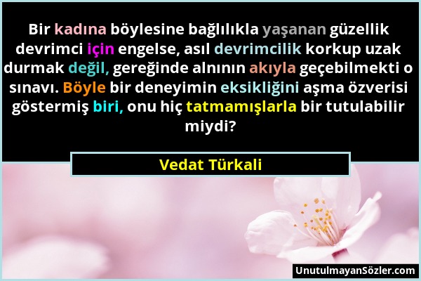 Vedat Türkali - Bir kadına böylesine bağlılıkla yaşanan güzellik devrimci için engelse, asıl devrimcilik korkup uzak durmak değil, gereğinde alnının a...