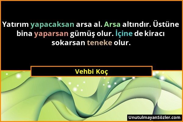 Vehbi Koç - Yatırım yapacaksan arsa al. Arsa altındır. Üstüne bina yaparsan gümüş olur. İçine de kiracı sokarsan teneke olur....