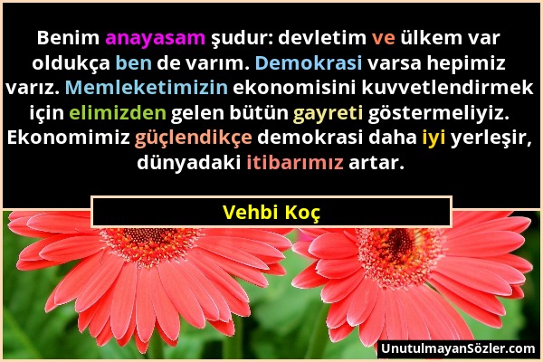 Vehbi Koç - Benim anayasam şudur: devletim ve ülkem var oldukça ben de varım. Demokrasi varsa hepimiz varız. Memleketimizin ekonomisini kuvvetlendirme...