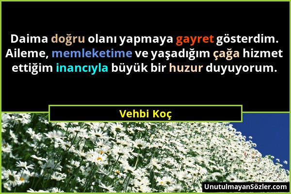 Vehbi Koç - Daima doğru olanı yapmaya gayret gösterdim. Aileme, memleketime ve yaşadığım çağa hizmet ettiğim inancıyla büyük bir huzur duyuyorum....