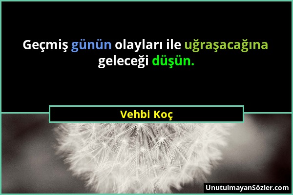 Vehbi Koç - Geçmiş günün olayları ile uğraşacağına geleceği düşün....