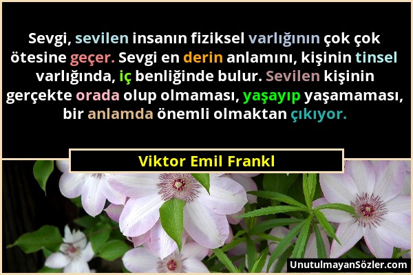Viktor Emil Frankl - Sevgi, sevilen insanın fiziksel varlığının çok çok ötesine geçer. Sevgi en derin anlamını, kişinin tinsel varlığında, iç benliğin...