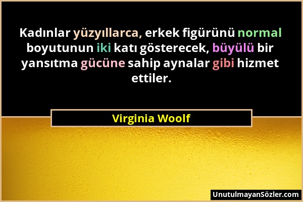 Virginia Woolf - Kadınlar yüzyıllarca, erkek figürünü normal boyutunun iki katı gösterecek, büyülü bir yansıtma gücüne sahip aynalar gibi hizmet ettil...