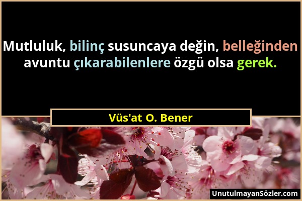 Vüs'at O. Bener - Mutluluk, bilinç susuncaya değin, belleğinden avuntu çıkarabilenlere özgü olsa gerek....