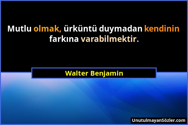 Walter Benjamin - Mutlu olmak, ürküntü duymadan kendinin farkına varabilmektir....