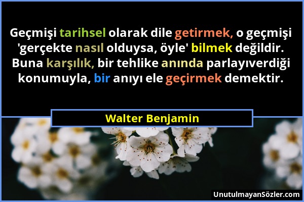 Walter Benjamin - Geçmişi tarihsel olarak dile getirmek, o geçmişi 'gerçekte nasıl olduysa, öyle' bilmek değildir. Buna karşılık, bir tehlike anında p...