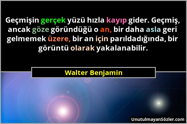 Walter Benjamin - Geçmişin gerçek yüzü hızla kayıp gider. Geçmiş, ancak göze göründüğü o an, bir daha asla geri gelmemek üzere, bir an için parıldadığ...