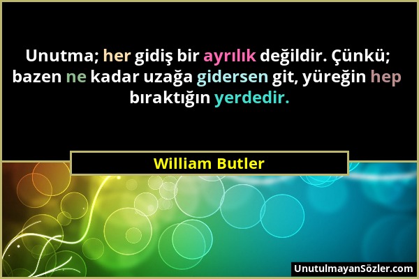 William Butler - Unutma; her gidiş bir ayrılık değildir. Çünkü; bazen ne kadar uzağa gidersen git, yüreğin hep bıraktığın yerdedir....