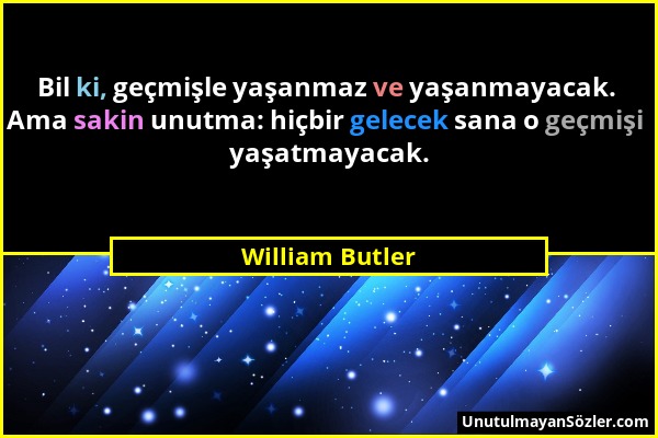 William Butler - Bil ki, geçmişle yaşanmaz ve yaşanmayacak. Ama sakin unutma: hiçbir gelecek sana o geçmişi yaşatmayacak....