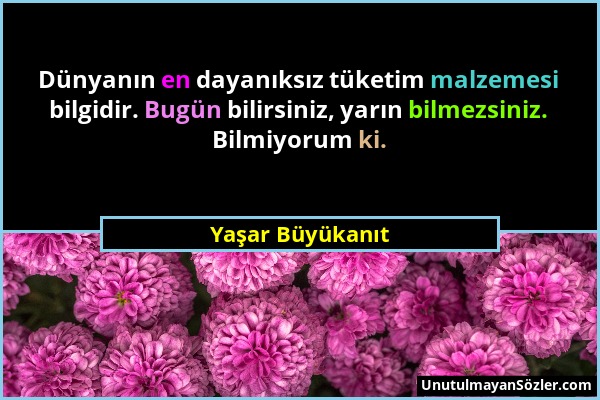 Yaşar Büyükanıt - Dünyanın en dayanıksız tüketim malzemesi bilgidir. Bugün bilirsiniz, yarın bilmezsiniz. Bilmiyorum ki....