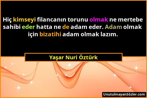 Yaşar Nuri Öztürk - Hiç kimseyi filancanın torunu olmak ne mertebe sahibi eder hatta ne de adam eder. Adam olmak için bizatihi adam olmak lazım....