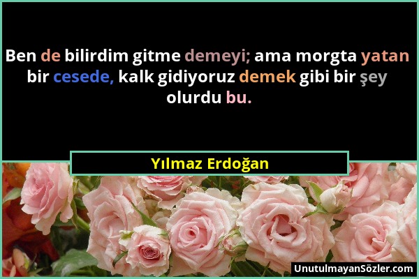 Yılmaz Erdoğan - Ben de bilirdim gitme demeyi; ama morgta yatan bir cesede, kalk gidiyoruz demek gibi bir şey olurdu bu....