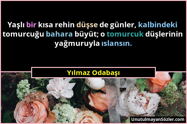 Yılmaz Odabaşı - Yaşlı bir kısa rehin düşse de günler, kalbindeki tomurcuğu bahara büyüt; o tomurcuk düşlerinin yağmuruyla ıslansın....