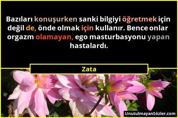 Zata - Bazıları konuşurken sanki bilgiyi öğretmek için değil de, önde olmak için kullanır. Bence onlar orgazm olamayan, ego masturbasyonu yapan hastal...