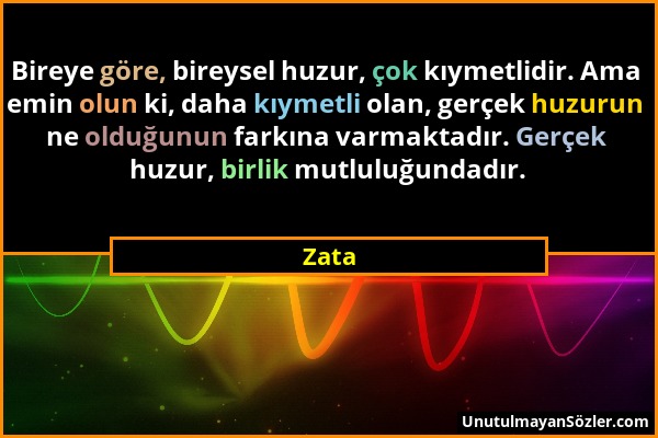 Zata - Bireye göre, bireysel huzur, çok kıymetlidir. Ama emin olun ki, daha kıymetli olan, gerçek huzurun ne olduğunun farkına varmaktadır. Gerçek huz...