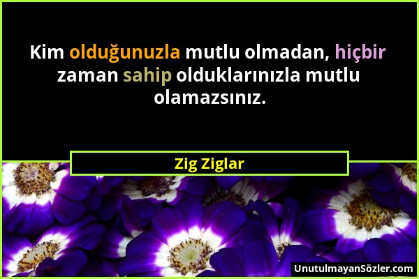 Zig Ziglar - Kim olduğunuzla mutlu olmadan, hiçbir zaman sahip olduklarınızla mutlu olamazsınız....